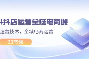 (11898期)2024抖店运营-全域电商课,小店运营技术,全域电商运营(23节课)