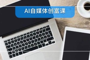 AI自媒体创富课，账号准备到直播带货，零基础22项技能速成