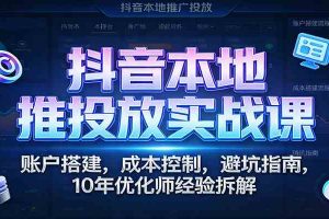 抖音本地推投放实战课:账户搭建,成本控制,避坑指南,10年优化师经验拆解