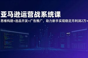 （17311期）亚马逊运营实战系统课，思维构建+选品开发+广告推广，助力新手实现稳定月利润2万+（更新）