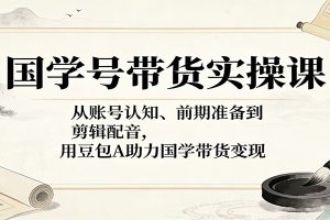 国学号带货实操课:从账号认知、前期准备到剪辑配音,用豆包AI助力国学带货变现