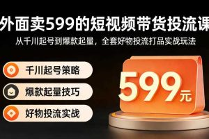 外面卖599的短视频带货投流课:从千川起号到爆款起量,全套好物投流打品实战玩法