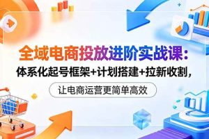(18532期)全域电商投放进阶实战课:体系化起号框架+计划搭建+拉新收割,让电商运营更简单高效