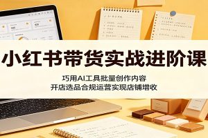 小红书带货实战进阶课:巧用AI工具批量创作内容,开店选品合规运营实现店铺增收